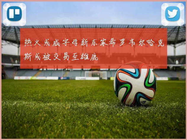 热火或成字母新东家希罗韦尔哈克斯或被交易至雄鹿