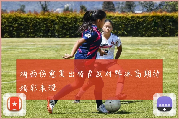 梅西伤愈复出将首发对阵冰岛期待精彩表现
