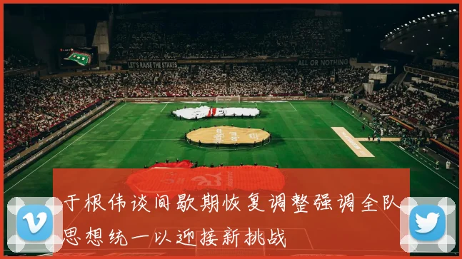于根伟谈间歇期恢复调整强调全队思想统一以迎接新挑战