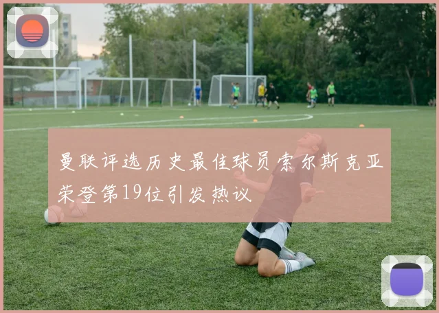 曼联评选历史最佳球员索尔斯克亚荣登第19位引发热议
