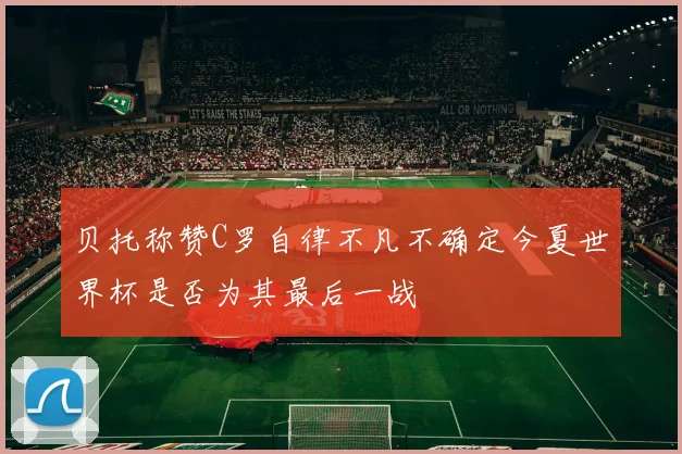 贝托称赞C罗自律不凡不确定今夏世界杯是否为其最后一战