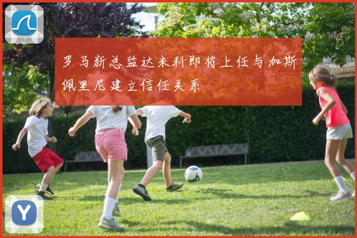 罗马新总监达米科即将上任与加斯佩里尼建立信任关系
