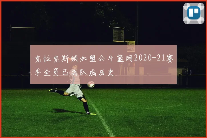 克拉克斯顿加盟公牛篮网2020-21赛季全员已离队成历史