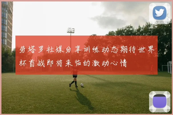 劳塔罗社媒分享训练动态期待世界杯首战即将来临的激动心情
