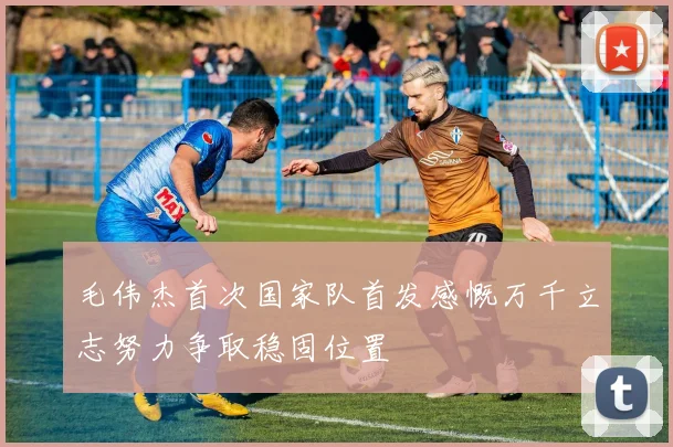 毛伟杰首次国家队首发感慨万千立志努力争取稳固位置