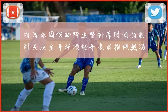 内马尔因伤缺阵坐替补席时尚打扮引关注金耳环项链手表戒指佩戴满身