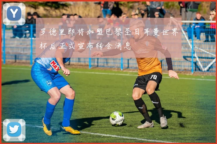 罗德里即将加盟巴黎圣日耳曼世界杯后正式宣布转会消息