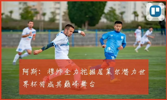 阿斯：穆帅全力挖掘居莱尔潜力世界杯将成其巅峰舞台