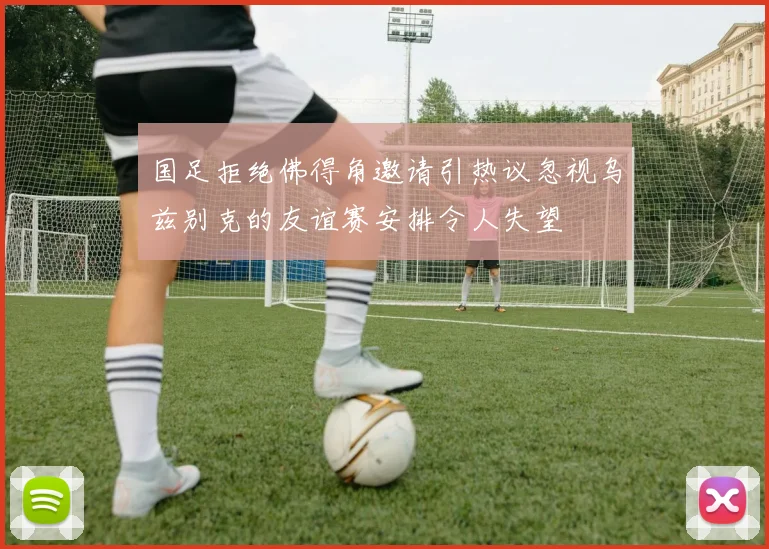 国足拒绝佛得角邀请引热议忽视乌兹别克的友谊赛安排令人失望